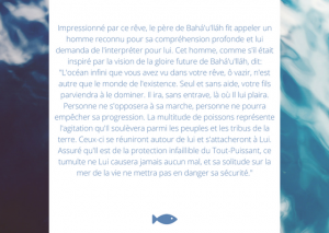 Impressionné par ce rêve, le père de Bahá'u'lláh fit appeler un homme reconnu pour sa compréhension profonde et lui demanda de l'interpréter pour lui. Cet homme, comme s'il était inspiré par la vision de la gloire future de Bahá'u'lláh, dit: "L'océan infini que vous avez vu dans votre rêve, ô vazir, n'est autre que le monde de l'existence. Seul et sans aide, votre fils parviendra à le dominer. Il ira, sans entrave, là où Il lui plaira. Personne ne s'opposera à sa marche, personne ne pourra empêcher sa progression. La multitude de poissons représente l'agitation qu'Il soulèvera parmi les peuples et les tribus de la terre. Ceux-ci se réuniront autour de lui et s'attacheront à Lui. Assuré qu'Il est de la protection infaillible du Tout-Puissant, ce tumulte ne Lui causera jamais aucun mal, et sa solitude sur la mer de la vie ne mettra pas en danger sa sécurité."